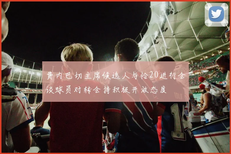 费内巴切主席候选人与恰20进行会谈球员对转会持积极开放态度