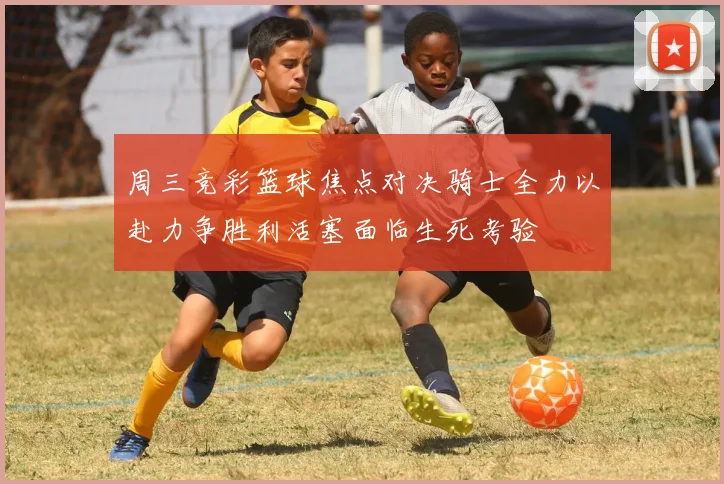 周三竞彩篮球焦点对决骑士全力以赴力争胜利活塞面临生死考验