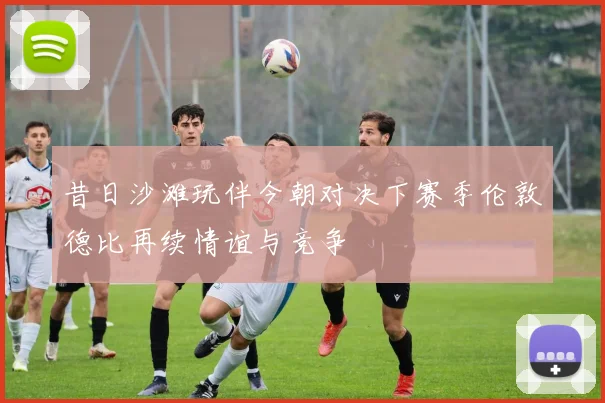 昔日沙滩玩伴今朝对决下赛季伦敦德比再续情谊与竞争