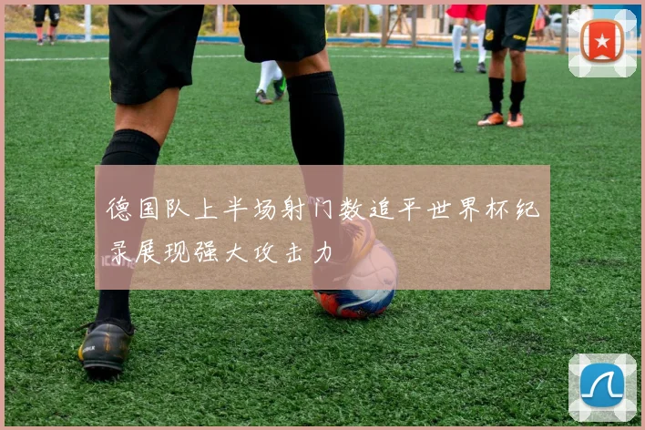 德国队上半场射门数追平世界杯纪录展现强大攻击力