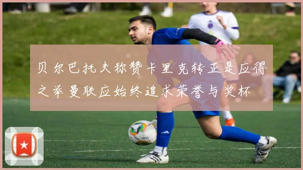 贝尔巴托夫称赞卡里克转正是应得之举曼联应始终追求荣誉与奖杯