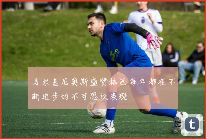 马尔基尼奥斯盛赞梅西每年都在不断进步的不可思议表现