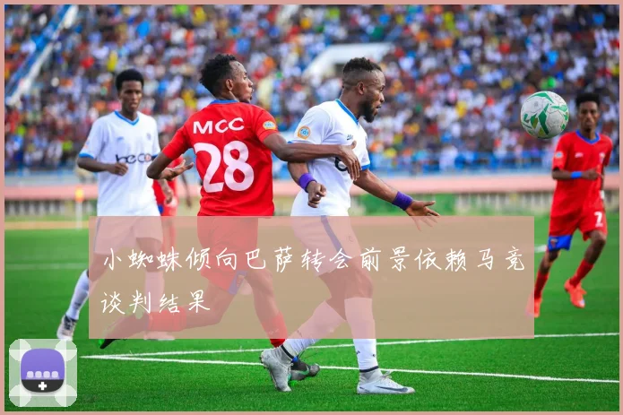 小蜘蛛倾向巴萨转会前景依赖马竞谈判结果