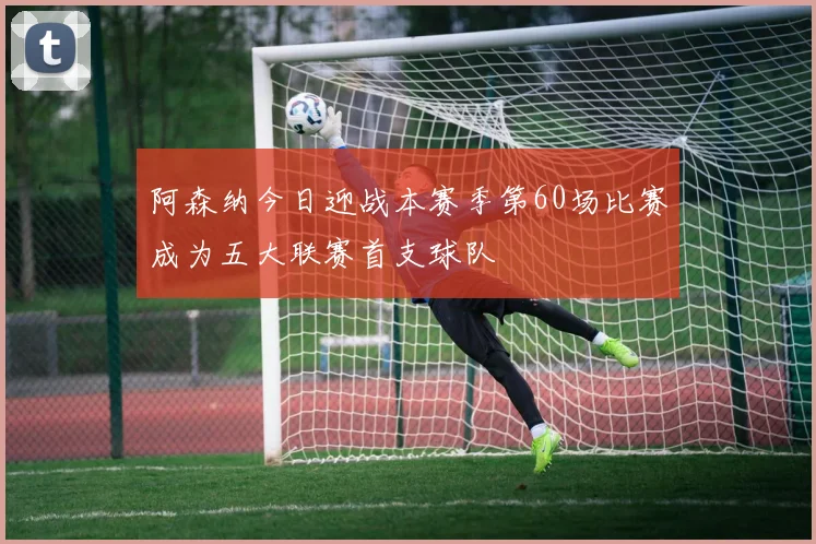 阿森纳今日迎战本赛季第60场比赛成为五大联赛首支球队