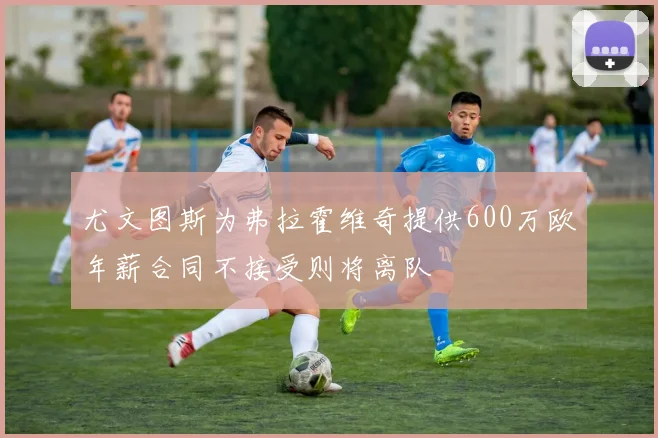 尤文图斯为弗拉霍维奇提供600万欧年薪合同不接受则将离队