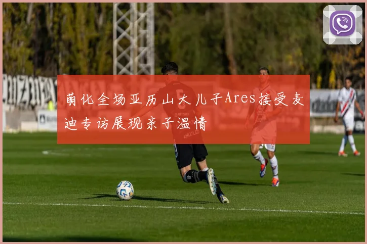萌化全场亚历山大儿子Ares接受麦迪专访展现亲子温情