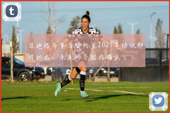 吕迪格与皇马续约至2027年协议即将达成，未来两小时内确认