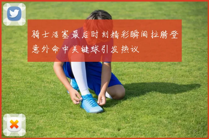 骑士活塞最后时刻精彩瞬间拉胯登意外命中关键球引发热议